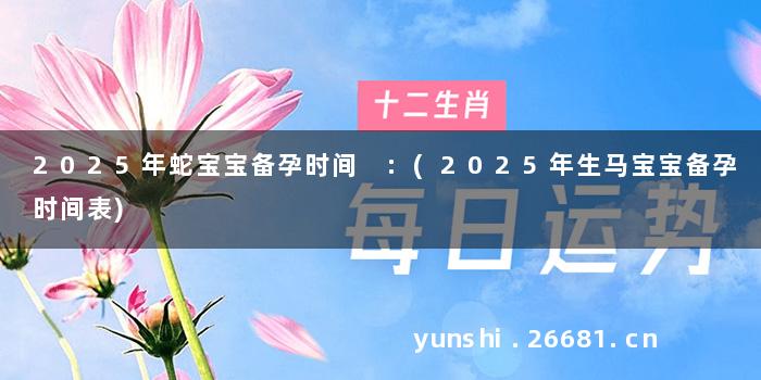2025年蛇宝宝备孕时间 :(2025年生马宝宝备孕时间表)